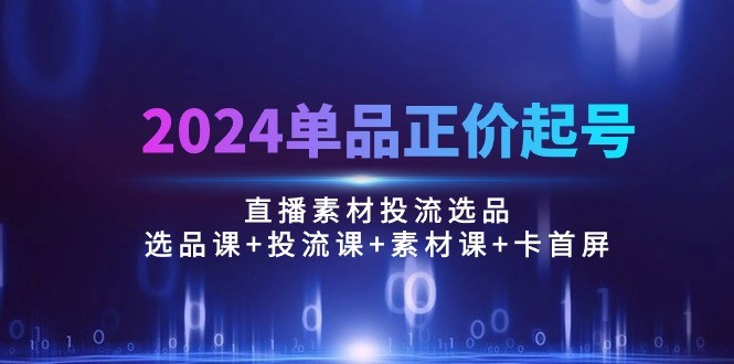 2024单品正价起号，直播素材投流选品：选品课+投流课+素材课+卡首屏/100节-云资源库