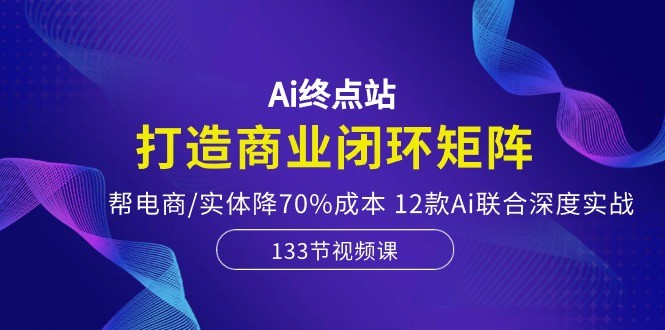 Ai终点站，打造商业闭环矩阵，帮电商/实体降70%成本，12款Ai联合深度实战-云资源库