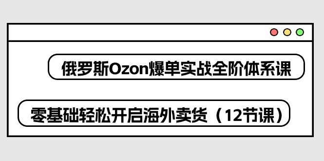 俄罗斯 Ozon-爆单实战全阶体系课，零基础轻松开启海外卖货（12节课）-云资源库