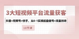 3大短视频平台流量获客，抖音+视频号+快手，从0-1实操起盘做号+流量创收-云资源库