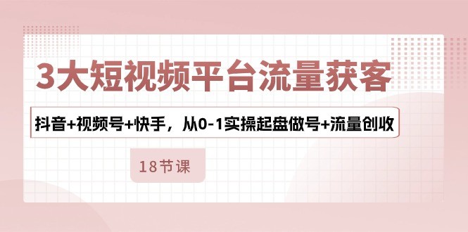 3大短视频平台流量获客，抖音+视频号+快手，从0-1实操起盘做号+流量创收-云资源库