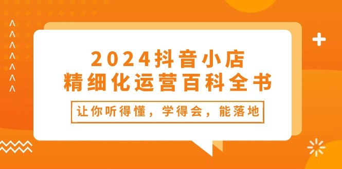 2024抖音小店-精细化运营百科全书：让你听得懂，学得会，能落地（34节课）-云资源库