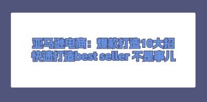 亚马逊电商：爆款打造10大招，快速打造best seller 不是事儿-云资源库