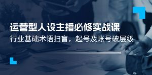 运营型·人设主播必修实战课：行业基础术语扫盲，起号及账号破层级-云资源库