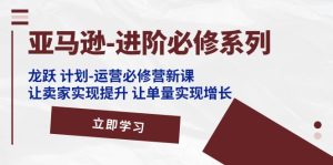 亚马逊-进阶必修系列，龙跃 计划-运营必修营新课，让卖家实现提升 让单…-云资源库