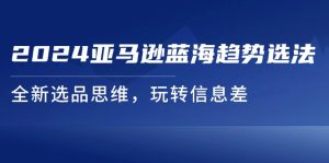 2024亚马逊蓝海趋势选法，全新选品思维，玩转信息差-云资源库