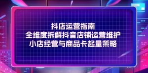 抖店运营指南，全维度拆解抖音店铺运营维护，小店经营与商品卡起量策略-云资源库