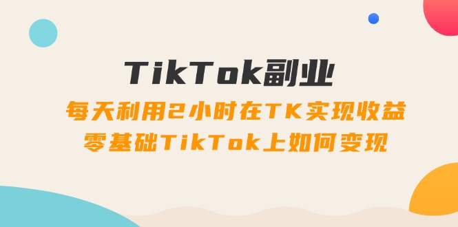 TikTok副业：每天利用2小时在TK实现收益，零基础TikTok上如何变现，34节程-云资源库