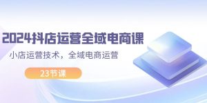 2024抖店运营-全域电商课，小店运营技术，全域电商运营（23节课）-云资源库