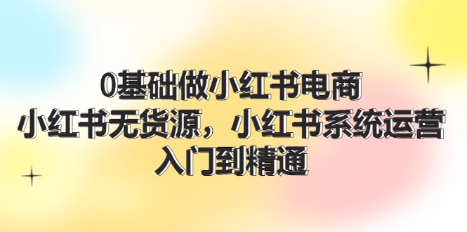 0基础做小红书电商，小红书无货源，小红书系统运营，入门到精通 (70节)-云资源库