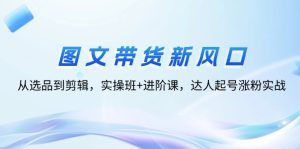 图文带货新风口：从选品到剪辑，实操班+进阶课，达人起号涨粉实战-云资源库