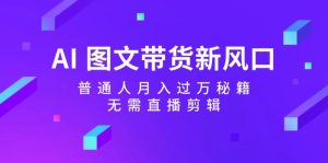 AI 图文带货新风口：普通人月入过万秘籍，无需直播剪辑-云资源库