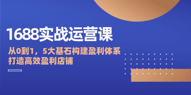 1688实战运营课：从0到1，5大基石构建盈利体系，打造高效盈利店铺-云资源库