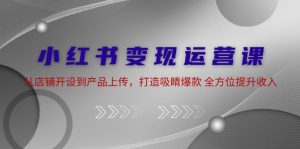 小红书变现运营课：从店铺开设到产品上传，打造吸睛爆款 全方位提升收入-云资源库