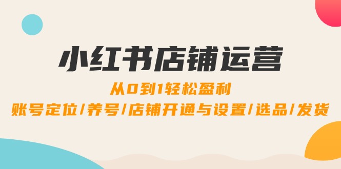 小红书店铺运营：0到1轻松盈利，账号定位/养号/店铺开通与设置/选品/发货-云资源库