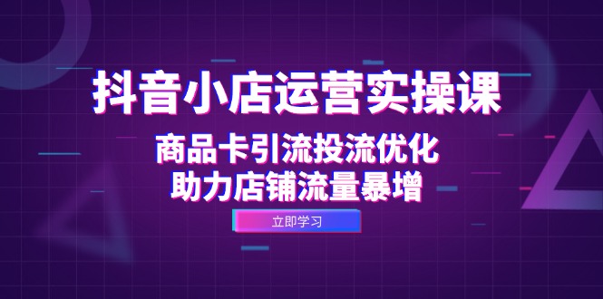 抖音小店运营实操课：商品卡引流投流优化，助力店铺流量暴增-云资源库