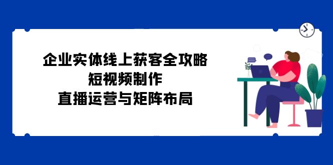 企业实体线上获客全攻略：短视频制作、直播运营与矩阵布局-云资源库