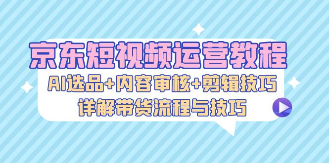 京东短视频运营教程：AI选品+内容审核+剪辑技巧，详解带货流程与技巧-云资源库