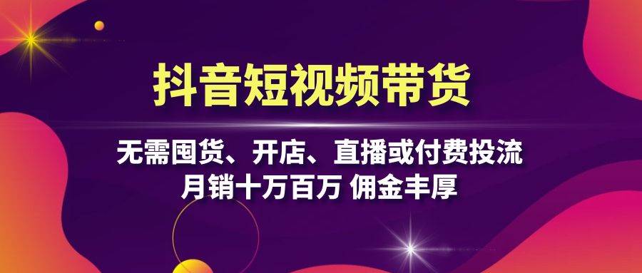 抖音短视频带货：无需囤货、开店、直播或付费投流，月销十万百万 佣金丰厚-云资源库